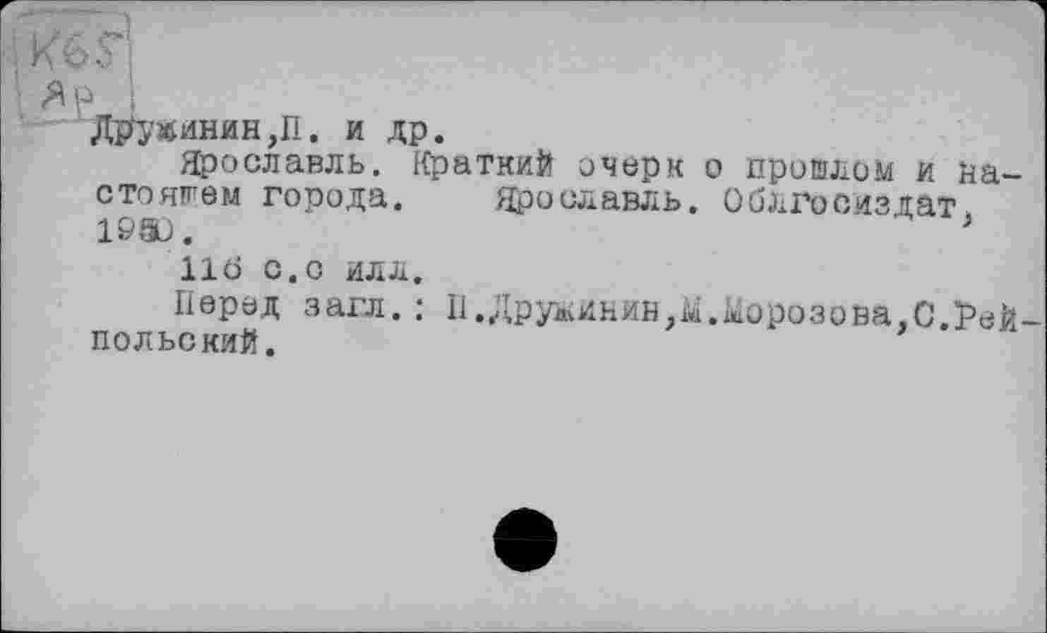 ﻿І"
Я і?
Дружинин ,11. и др.
Ярославль. Краткий очерк о пришлом и настоящем города. Ярославль. ОбЛГосйздат 19&).	>
11Ö С.С ИЛЛ.
Перед загл. : 11.Дружинин,^.Морозова,С.Рей-пол ьс кий.